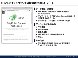 The PG-Strom Project
k-meansクラスタリングの検証に使用したデータ
DATA MINING+WEB@Tokyo#58 LT - PL/CUDA GPU Accelerated In-Database Analytics
▌データセットの概要
 測定区間毎に収集された自動車通行量の
パブリックデータ
 デンマーク・オーフス市(Arhus, Denmark)における
449観測点ののデータ。
 データ件数： 1350万件 （2014年2月～6月）
▌データに含まれるもの
 平均速度
 平均観測時間
 自動車台数
 測定区間（始点、終点）の緯度・経度
 など...
▌やった事
 平均速度や自動車台数によって測定区間を
５つのカテゴリに分割する。
 