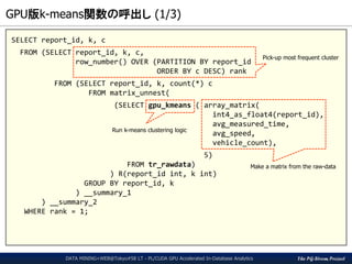 The PG-Strom Project
GPU版k-means関数の呼出し (1/3)
DATA MINING+WEB@Tokyo#58 LT - PL/CUDA GPU Accelerated In-Database Analytics
SELECT report_id, k, c
FROM (SELECT report_id, k, c,
row_number() OVER (PARTITION BY report_id
ORDER BY c DESC) rank
FROM (SELECT report_id, k, count(*) c
FROM matrix_unnest(
(SELECT gpu_kmeans ( array_matrix(
int4_as_float4(report_id),
avg_measured_time,
avg_speed,
vehicle_count),
5)
FROM tr_rawdata)
) R(report_id int, k int)
GROUP BY report_id, k
) __summary_1
) __summary_2
WHERE rank = 1;
Make a matrix from the raw-data
Run k-means clustering logic
Pick-up most frequent cluster
 