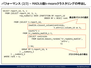 The PG-Strom Project
パフォーマンス (2/3) – MADLib版k-meansクラスタリングの呼出し
DATA MINING+WEB@Tokyo#58 LT - PL/CUDA GPU Accelerated In-Database Analytics
SELECT report_id, k, c
FROM (SELECT report_id, k, c,
row_number() OVER (PARTITION BY report_id
ORDER BY c DESC) rank
FROM (SELECT t.report_id,
(madlib.closest_column(centroids,
t.attrs)).column_id as k,
count(*) c
FROM tr_rawdata_madlib_s t,
(SELECT centroids
FROM madlib.kmeans_random('tr_rawdata_madlib',
'attrs',
5)
) km;
GROUP BY t.report_id, k
) __summary_1
) __summary_2
WHERE rank = 1;
クラスタ中心点の導出
最近傍クラスタの選択
 