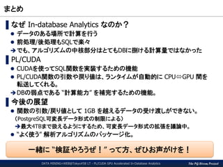 The PG-Strom Project
まとめ
DATA MINING+WEB@Tokyo#58 LT - PL/CUDA GPU Accelerated In-Database Analytics
▌なぜ In-database Analytics なのか？
 データのある場所で計算を行う
 前処理/後処理もSQLで楽々
でも、アルゴリズムの中核部分はとてもDBに捌ける計算量ではなかった
▌PL/CUDA
 CUDAを使ってSQL関数を実装するための機能
 PL/CUDA関数の引数や戻り値は、ランタイムが自動的に CPUGPU 間を
転送してくれる。
DBの弱点である “計算能力” を補完するための機能。
▌今後の展望
 関数の引数/戻り値として 1GB を越えるデータの受け渡しができない。
（PostgreSQL可変長データ形式の制限による）
最大4TBまで扱えるようにするため、可変長データ形式の拡張を議論中。
 “よく使う” 解析アルゴリズムのパッケージ化。
一緒に “検証やろうぜ！” って方、ぜひお声がけを！
 
