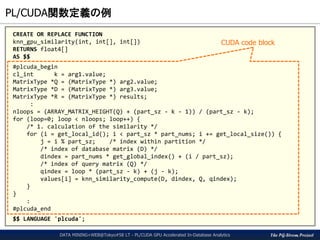 The PG-Strom Project
PL/CUDA関数定義の例
DATA MINING+WEB@Tokyo#58 LT - PL/CUDA GPU Accelerated In-Database Analytics
CREATE OR REPLACE FUNCTION
knn_gpu_similarity(int, int[], int[])
RETURNS float4[]
AS $$
#plcuda_begin
cl_int k = arg1.value;
MatrixType *Q = (MatrixType *) arg2.value;
MatrixType *D = (MatrixType *) arg3.value;
MatrixType *R = (MatrixType *) results;
:
nloops = (ARRAY_MATRIX_HEIGHT(Q) + (part_sz - k - 1)) / (part_sz - k);
for (loop=0; loop < nloops; loop++) {
/* 1. calculation of the similarity */
for (i = get_local_id(); i < part_sz * part_nums; i += get_local_size()) {
j = i % part_sz; /* index within partition */
/* index of database matrix (D) */
dindex = part_nums * get_global_index() + (i / part_sz);
/* index of query matrix (Q) */
qindex = loop * (part_sz - k) + (j - k);
values[i] = knn_similarity_compute(D, dindex, Q, qindex);
}
}
:
#plcuda_end
$$ LANGUAGE 'plcuda';
CUDA code block
 