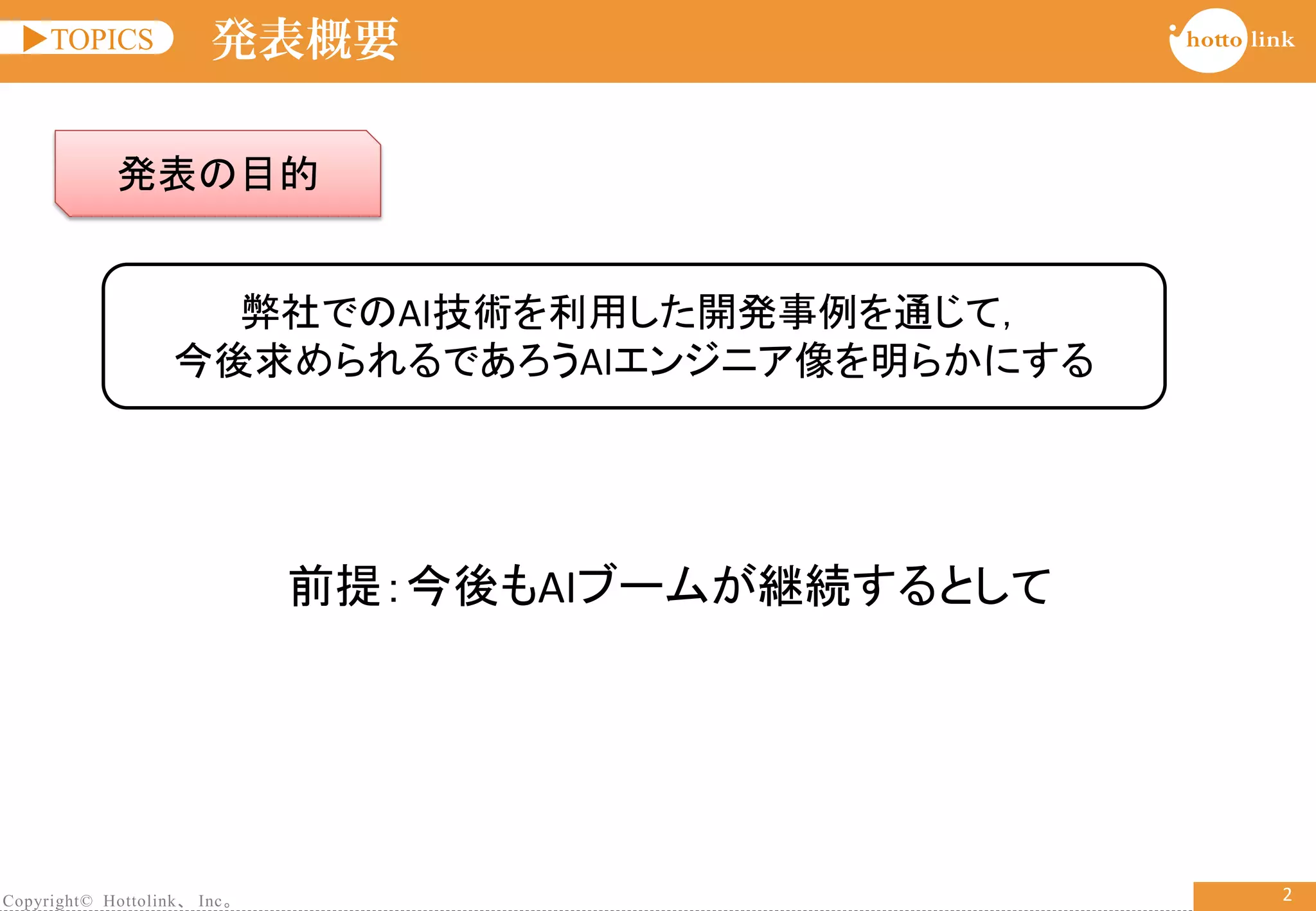Copyright© Hottolink、 Inc。
▶TOPICS
2
発表概要
発表の目的
弊社でのAI技術を利用した開発事例を通じて，
今後求められるであろうAIエンジニア像を明らかにする
前提：今後もAIブームが継続するとして
 