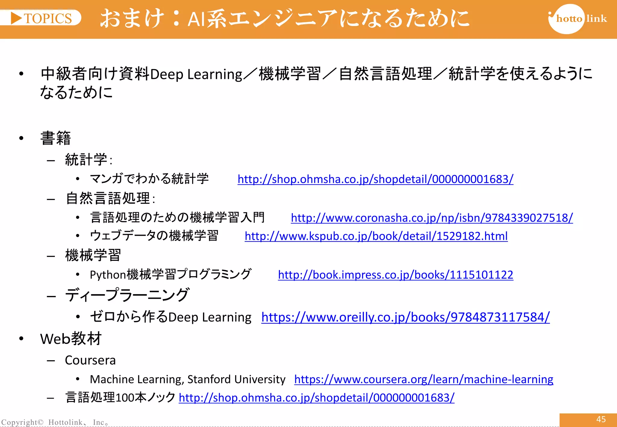 Copyright© Hottolink、 Inc。
▶TOPICS
45
おまけ：AI系エンジニアになるために
• 中級者向け資料Deep Learning／機械学習／自然言語処理／統計学を使えるように
なるために
• 書籍
– 統計学：
• マンガでわかる統計学 http://shop.ohmsha.co.jp/shopdetail/000000001683/
– 自然言語処理：
• 言語処理のための機械学習入門 http://www.coronasha.co.jp/np/isbn/9784339027518/
• ウェブデータの機械学習 http://www.kspub.co.jp/book/detail/1529182.html
– 機械学習
• Python機械学習プログラミング http://book.impress.co.jp/books/1115101122
– ディープラーニング
• ゼロから作るDeep Learning https://www.oreilly.co.jp/books/9784873117584/
• Weｂ教材
– Coursera
• Machine Learning, Stanford University https://www.coursera.org/learn/machine-learning
– 言語処理100本ノック http://shop.ohmsha.co.jp/shopdetail/000000001683/
 