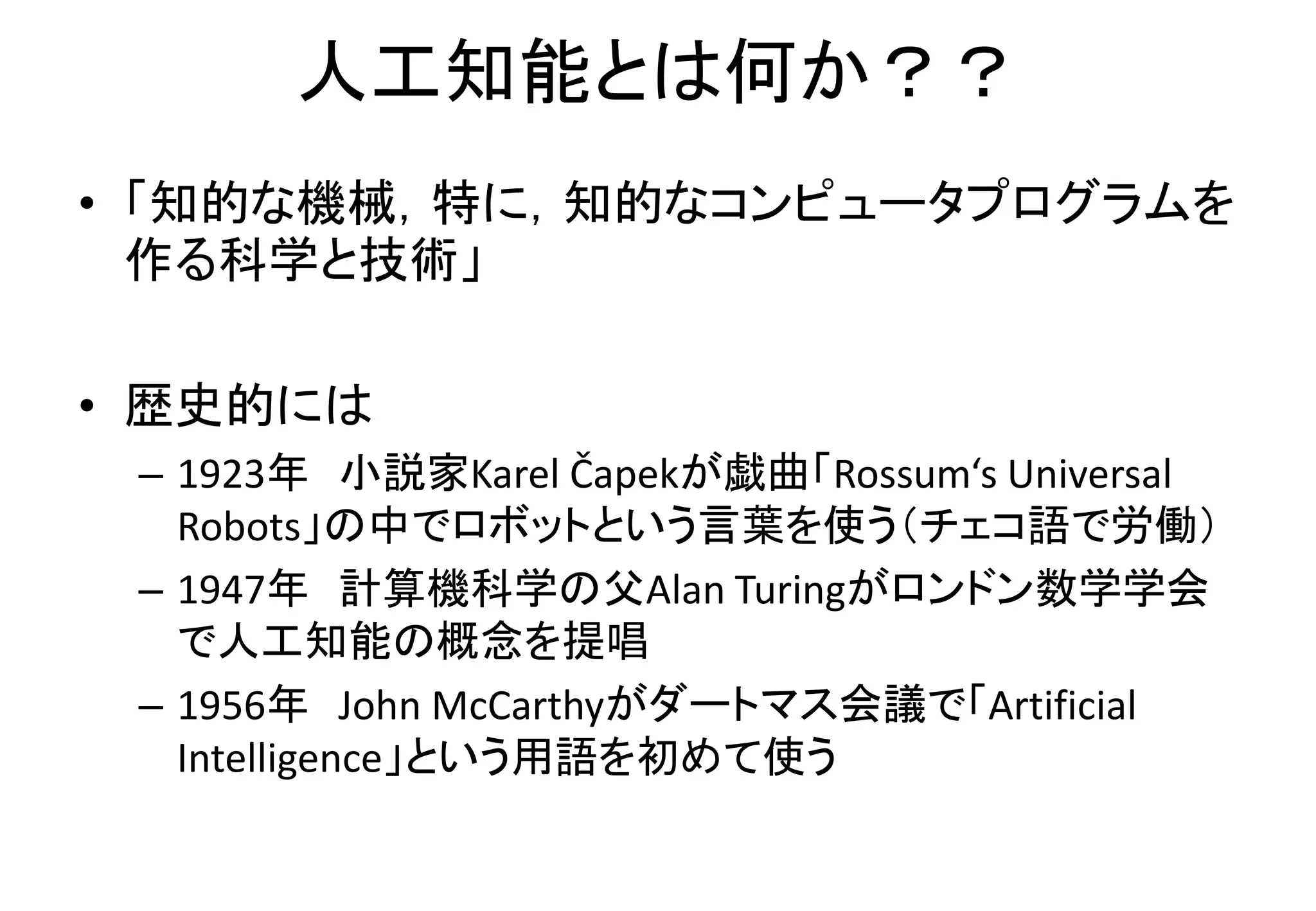 人工知能とは何か？？
• 「知的な機械，特に，知的なコンピュータプログラムを
作る科学と技術」
• 歴史的には
– 1923年 小説家Karel Čapekが戯曲「Rossum‘s Universal
Robots」の中でロボットという言葉を使う（チェコ語で労働）
– 1947年 計算機科学の父Alan Turingがロンドン数学学会
で人工知能の概念を提唱
– 1956年 John McCarthyがダートマス会議で「Artificial
Intelligence」という用語を初めて使う
 