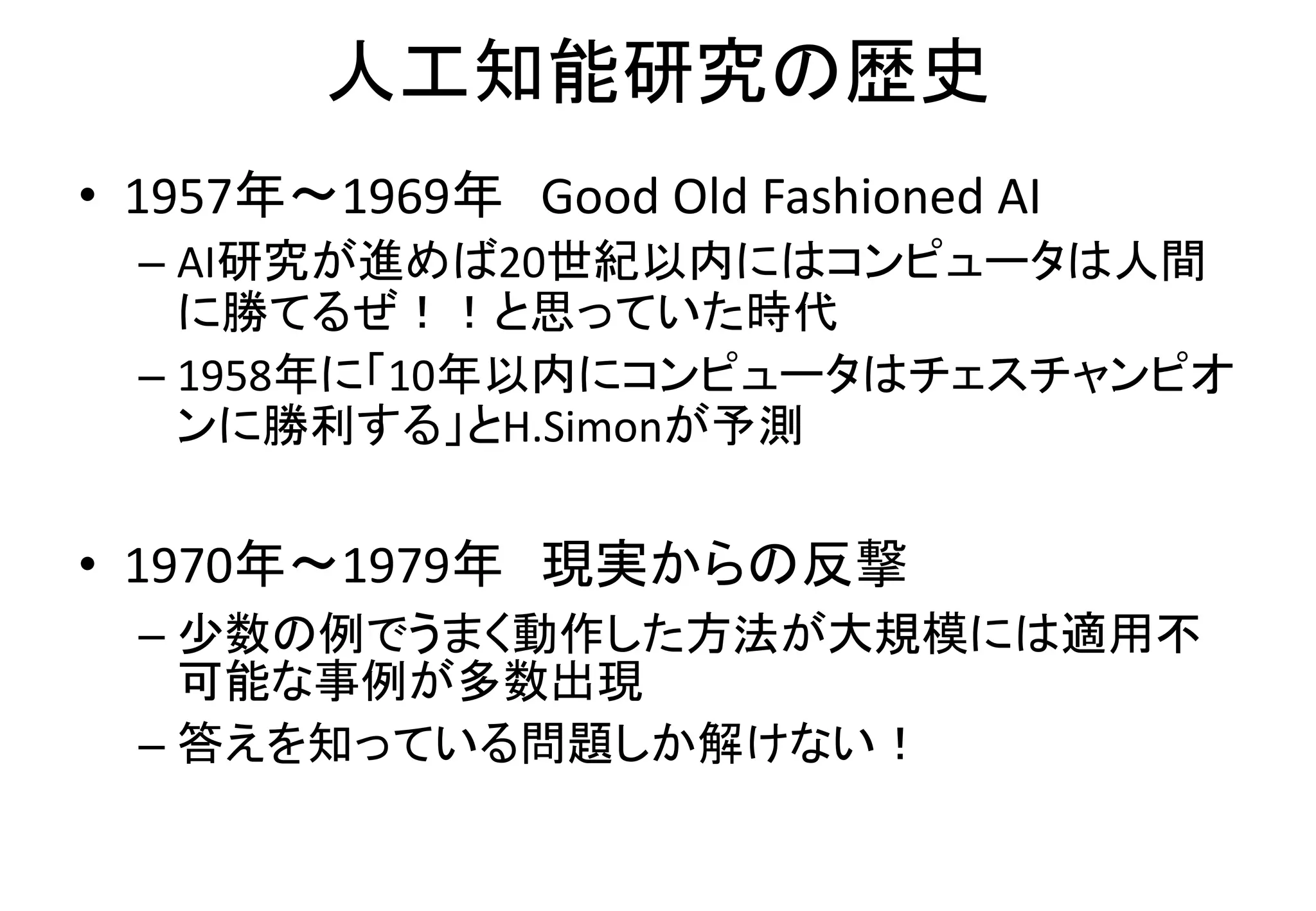 人工知能研究の歴史
• 1957年〜1969年 Good Old Fashioned AI
– AI研究が進めば20世紀以内にはコンピュータは人間
に勝てるぜ！！と思っていた時代
– 1958年に「10年以内にコンピュータはチェスチャンピオ
ンに勝利する」とH.Simonが予測
• 1970年〜1979年 現実からの反撃
– 少数の例でうまく動作した方法が大規模には適用不
可能な事例が多数出現
– 答えを知っている問題しか解けない！
 