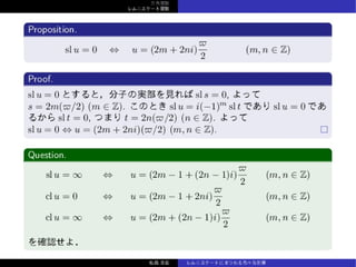 三⾓関数
レムニスケート関数
Proposition.
sl u = 0 ⇔ u = (2m + 2ni)
ϖ
2
(m, n ∈ Z)
Proof.
sl u = 0 とすると，分⼦の実部を⾒れば sl s = 0, よって
s = 2m(ϖ/2) (m ∈ Z). このとき sl u = i(−1)m
sl t であり sl u = 0 で
あるから sl t = 0, つまり t = 2n(ϖ/2) (n ∈ Z). よって
sl u = 0 ⇔ u = (2m + 2ni)(ϖ/2) (m, n ∈ Z).
Question.
sl u = ∞ ⇔ u = (2m − 1 + (2n − 1)i)
ϖ
2
(m, n ∈ Z)
cl u = 0 ⇔ u = (2m − 1 + 2ni)
ϖ
2
(m, n ∈ Z)
cl u = ∞ ⇔ u = (2m + (2n − 1)i)
ϖ
2
(m, n ∈ Z)
を確認せよ．
松森⾄宏 レムニスケートにまつわる⾊々な計算
 