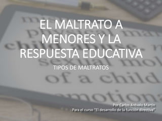 EL MALTRATO A
MENORES Y LA
RESPUESTA EDUCATIVA
TIPOS DE MALTRATOS
Por Carlos Arévalo Martín
Para el curso “El desarrollo de la función directiva”
 