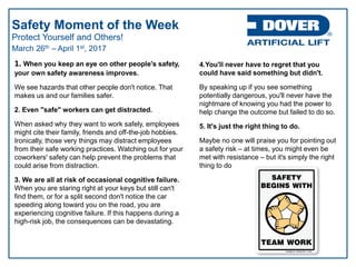 Protect Yourself and Others!
Safety Moment of the Week
March 26th – April 1st, 2017
1. When you keep an eye on other people's safety,
your own safety awareness improves.
We see hazards that other people don't notice. That
makes us and our families safer.
2. Even "safe" workers can get distracted.
When asked why they want to work safely, employees
might cite their family, friends and off-the-job hobbies.
Ironically, those very things may distract employees
from their safe working practices. Watching out for your
coworkers' safety can help prevent the problems that
could arise from distraction.
3. We are all at risk of occasional cognitive failure.
When you are staring right at your keys but still can't
find them, or for a split second don't notice the car
speeding along toward you on the road, you are
experiencing cognitive failure. If this happens during a
high-risk job, the consequences can be devastating.
4.You'll never have to regret that you
could have said something but didn't.
By speaking up if you see something
potentially dangerous, you'll never have the
nightmare of knowing you had the power to
help change the outcome but failed to do so.
5. It's just the right thing to do.
Maybe no one will praise you for pointing out
a safety risk – at times, you might even be
met with resistance – but it's simply the right
thing to do
 