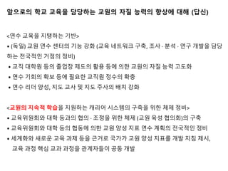 앞으로의 학교 교육을 담당하는 교원의 자질 능력의 향상에 대해 (답신)
<연수 교육을 지탱하는 기반>
• (독일) 교원 연수 센터의 기능 강화 (교육 네트워크 구축, 조사 · 분석 · 연구 개발을 담당
하는 전국적인 거점의 정비)
• 교직 대학원 등의 졸업장 제도의 활용 등에 의한 교원의 자질 능력 고도화
• 연수 기회의 확보 등에 필요한 교직원 정수의 확충
• 연수 리더 양성, 지도 교사 및 지도 주사의 배치 강화
<교원의 지속적 학습을 지원하는 캐리어 시스템의 구축을 위한 체제 정비>
• 교육위원회와 대학 등과의 협의 · 조정을 위한 체제 (교원 육성 협의회)의 구축
• 교육위원회와 대학 등의 협동에 의한 교원 양성 지표 연수 계획의 전국적인 정비
• 세계화와 새로운 교육 과제 등을 근거로 국가가 교원 양성 지표를 개발 지침 제시,
교육 과정 핵심 교과 과정을 관계자들이 공동 개발
 