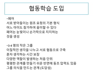 협동학습 도입
・페어
서로 받아들이는 원조 요청의 기본 형식
어느 아이도 참가하여 음미할 수 있다
페어는 눈빛이나 손가락으로 지지하는
것을 생성
・3-4 명의 작은 그룹
이질적인 생각을 나누고 서로 협동으로 구축
혼자 생각하는 시간 보장
다양한 역할이 발생하는 처음 단위
평평한 관계를 만들기 쉬운 반면에 동조 압력도 있음
그룹 의식을 만드는 관계 (도당성)
 