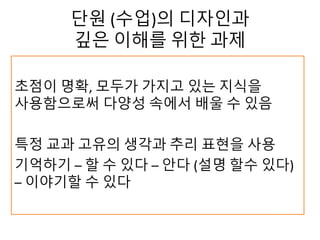 단원 (수업)의 디자인과
깊은 이해를 위한 과제
초점이 명확, 모두가 가지고 있는 지식을
사용함으로써 다양성 속에서 배울 수 있음
특정 교과 고유의 생각과 추리 표현을 사용
기억하기 – 할 수 있다 – 안다 (설명 할수 있다)
– 이야기할 수 있다
 