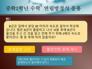 例1
중학2학년 수학 연립방정식 응용
B군은 집에서 분당 80 미터의 속도로 걸어서 학교에
갑니다. 형은 B군이 출발하고 나서 10분 후에 B군이
물건을 두고 간 것을 알고 전해 주기 위해 2배의 속도로
쫓아갔다. 몇 분 후에 따라 잡을까요?
문제설정 고민 불완전한 문제 제시
(계산하면 풀리지만 그 답이 정확한지 혹은
존재하는지 음미해야 한다.)
 
