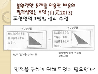 불완전한 문제를 이용한 배움의
필연성있는 수업 (山元2013)
도형영역 3평방 정리 수업
면적을 구하기 위해 무엇이 필요한가?
AC의 길이를 구하시오
이등변삼각형 면적을
구하시오
 