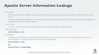 Apache Server Information Leakage
• Description
This Directive Controls wheather Server response field is sent back to clients includes a description of Generic OSType of the
Server.
This allows attackers to identify web servers details greatly and increases the efficiency of any attack,as security vulnerabilities are
dependent upon specific software versions.
• How toTest
In order to test for ServerToken configuration, one should check the Apache configuration file.
• Misconfiguration
ServerTokens Full
• Remediation
Configure the ServerTokens directive in the Apache configuration to value of Prod or ProductOnly.This tells Apache to only
return "Apache" in the Server header, returned on every page request.
ServerTokens Prod
or
ServerTokens ProductOnly
https://www.owasp.org/index.php/SCG_WS_Apache
 