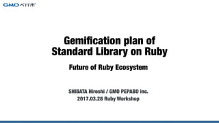 Future of Ruby Ecosystem
SHIBATA Hiroshi / GMO Pepabo, inc.
2017.03.28 Ruby Workshop
Gemiﬁcation plan of
Standard Library on Ruby
 