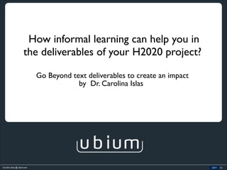 Carolina Islas @ ubium.net 2016 (c)
How informal learning can help you in
the deliverables of your H2020 project?
Go Beyond text deliverables to create an impact
2017
by Dr. Carolina Islas
 