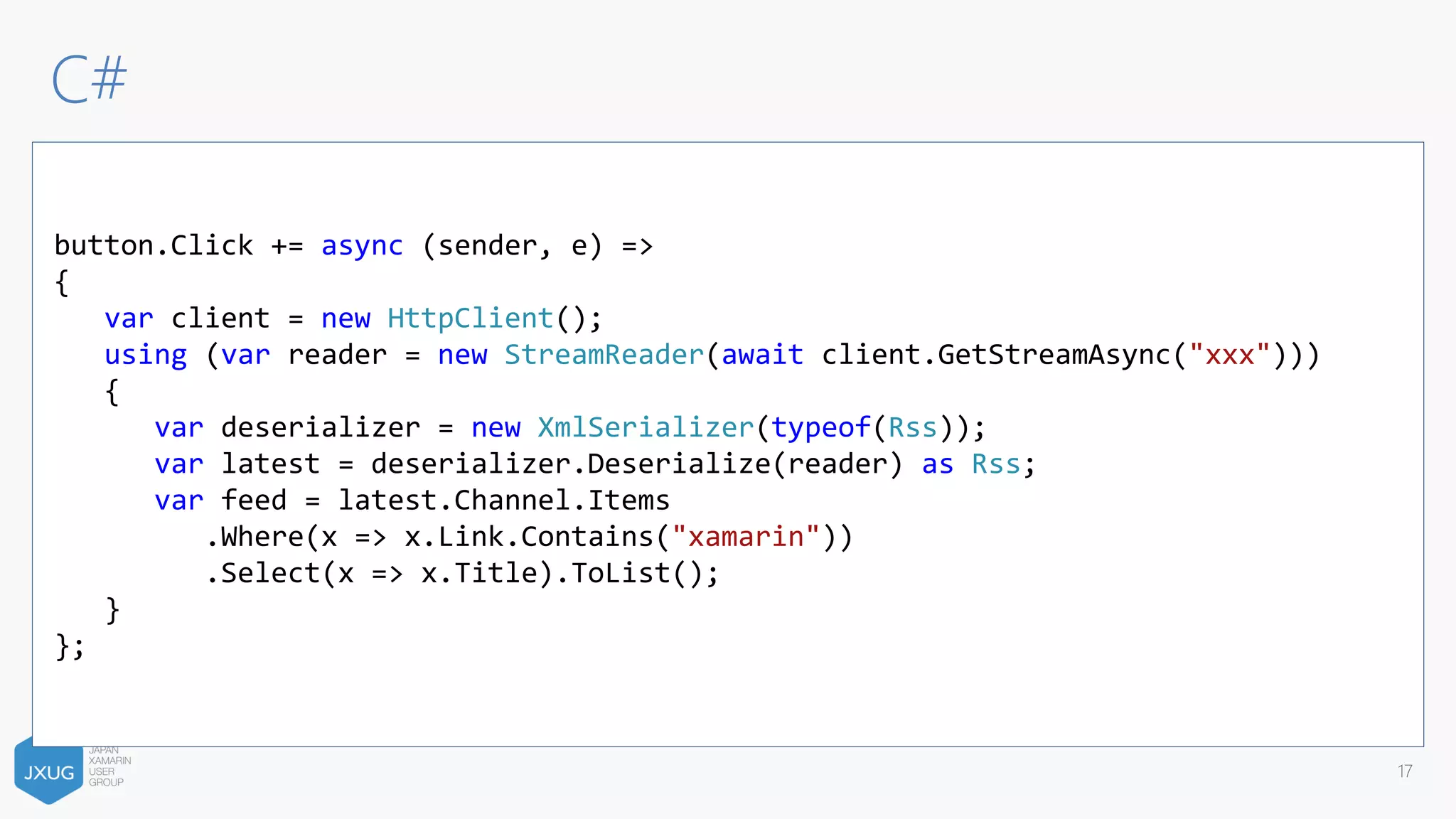 C#
17
button.Click += async (sender, e) =>
{
var client = new HttpClient();
using (var reader = new StreamReader(await client.GetStreamAsync("xxx")))
{
var deserializer = new XmlSerializer(typeof(Rss));
var latest = deserializer.Deserialize(reader) as Rss;
var feed = latest.Channel.Items
.Where(x => x.Link.Contains("xamarin"))
.Select(x => x.Title).ToList();
}
};
 