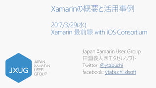 Xamarinの概要と活用事例
2017/3/29(水)
Xamarin 最前線 with iOS Consortium
Japan Xamarin User Group
田淵義人＠エクセルソフト
Twitter: @ytabuchi
facebook: ytabuchi.xlsoft
 