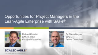 1© 2017 Scaled Agile, Inc. All Rights Reserved.V4.0.0© 2017 Scaled Agile, Inc. All Rights Reserved.
Opportunities for Project Managers in the
Lean-Agile Enterprise with SAFe®
V4.0.4
Richard Knaster
SAFe Fellow,
Principal Consultant
Dr. Steve Mayner
SPCT,
Senior Consultant
 