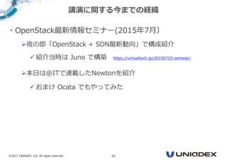 ©2017 UNIADEX, Ltd. All rights reserved. 10
・OpenStack最新情報セミナー(2015年7月）
夜の部「OpenStack + SDN最新動向」で構成紹介
紹介当時は Juno で構築 https://virtualtech.jp/20150722-seminar/
本日は@ITで連載したNewtonを紹介
おまけ Ocata でもやってみた
講演に関する今までの経緯
 