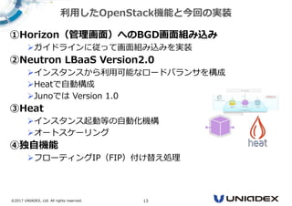 ©2017 UNIADEX, Ltd. All rights reserved. 13
①Horizon（管理画⾯）へのBGD画⾯組み込み
ガイドラインに従って画面組み込みを実装
②Neutron LBaaS Version2.0
インスタンスから利用可能なロードバランサを構成
Heatで自動構成
Junoでは Version 1.0
③Heat
インスタンス起動等の自動化機構
オートスケーリング
④独自機能
フローティングIP（FIP）付け替え処理
利用したOpenStack機能と今回の実装
 