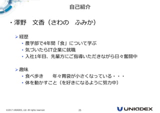 ©2017 UNIADEX, Ltd. All rights reserved. 25
自己紹介
・澤野 文香（さわの ふみか）
経歴
• 農学部で4年間「⾷」について学ぶ
• 気づいたらIT企業に就職
• 入社1年⽬、先輩方にご指導いただきながら日々奮闘中
趣味
• ⾷べ歩き 年々胃袋が⼩さくなっている・・・
• 体を動かすこと（を好きになるように努⼒中）
 