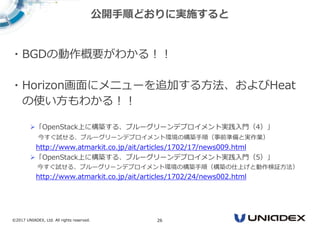 ©2017 UNIADEX, Ltd. All rights reserved. 26
・BGDの動作概要がわかる！！
・Horizon画面にメニューを追加する方法、およびHeat
の使い方もわかる！！
「OpenStack上に構築する、ブルーグリーンデプロイメント実践入門（4）」
今すぐ試せる、ブルーグリーンデプロイメント環境の構築手順（事前準備と実作業）
http://www.atmarkit.co.jp/ait/articles/1702/17/news009.html
「OpenStack上に構築する、ブルーグリーンデプロイメント実践入門（5）」
今すぐ試せる、ブルーグリーンデプロイメント環境の構築手順（構築の仕上げと動作検証方法）
http://www.atmarkit.co.jp/ait/articles/1702/24/news002.html
公開手順どおりに実施すると
 