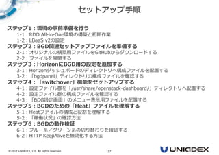 ©2017 UNIADEX, Ltd. All rights reserved. 27
ステップ1：環境の事前準備を⾏う
1-1：RDO All-in-One環境の構築と初期作業
1-2：LBaaS v2の設定
ステップ2：BGD関連セットアップファイルを準備する
2-1：オリジナルの構築用ファイルをGitHubからダウンロードする
2-2：ファイルを展開する
ステップ3：HorizonにBGD用の設定を追加する
3-1：Horizonダッシュボードのディレクトリへ構成ファイルを配置する
3-2：「bgdpanel」ディレクトリの構成ファイルを確認する
ステップ4：「switchover」機能をセットアップする
4-1：設定ファイル群を「/usr/share/openstack-dashboard/」ディレクトリへ配置する
4-2：設定ファイル群の構成ファイルを確認する
4-3：「BDG設定画面」のメニュー表示用ファイルを配置する
ステップ5：BGDのための「Heat」ファイルを理解する
5-1：Heatファイルの構成と役割を理解する
5-2：「稼働状況」の確認方法
ステップ6：BGDの動作検証
6-1：ブルー系／グリーン系の切り替わりを確認する
6-2：HTTP KeepAliveを無効化する方法
セットアップ手順
 