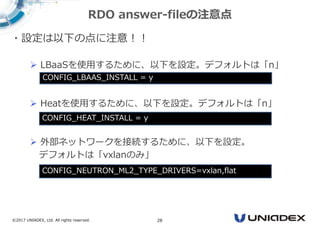 ©2017 UNIADEX, Ltd. All rights reserved. 28
・設定は以下の点に注意！！
 LBaaSを使用するために、以下を設定。デフォルトは「n」
 Heatを使用するために、以下を設定。デフォルトは「n」
 外部ネットワークを接続するために、以下を設定。
デフォルトは「vxlanのみ」
RDO answer-fileの注意点
CONFIG_LBAAS_INSTALL = y
CONFIG_NEUTRON_ML2_TYPE_DRIVERS=vxlan,flat
CONFIG_HEAT_INSTALL = y
 