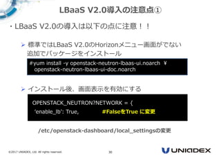 ©2017 UNIADEX, Ltd. All rights reserved. 30
・LBaaS V2.0の導入は以下の点に注意！！
 標準ではLBaaS V2.0のHorizonメニュー画面がでない
追加でパッケージをインストール
 インストール後、画面表示を有効にする
LBaaS V2.0導入の注意点①
#yum install -y openstack-neutron-lbaas-ui.noarch ¥
openstack-neutron-lbaas-ui-doc.noarch
‘OPENSTACK_NEUTRON?NETWORK = {
‘enable_lb’: True, #FalseをTrue に変更
/etc/openstack-dashboard/local_settingsの変更
 