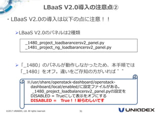 ©2017 UNIADEX, Ltd. All rights reserved. 31
・LBaaS V2.0の導入は以下の点に注意！！
LBaaS V2.0のパネルは2種類
「_1480」のパネルが動作しなかったため、本手順では
「_1480」をオフ。違いをご存知の方がいれば＾＾
LBaaS V2.0導入の注意点②
_1480_project_loadbarancersv2_panel.py
_1481_project_ng_loadbarancersv2_panel.py
※/usr/share/openstack-dashboard/openstack-
dashboard/local/enabled/に設定ファイルがある。
_1480_project_loadbalancersv2_panel.pyの設定を
DISABLED = Trueにして表示をオフにする
DISABLED ＝ True！！紛らわしいです
 