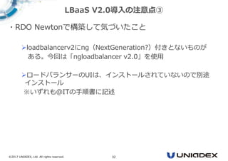 ©2017 UNIADEX, Ltd. All rights reserved. 32
・RDO Newtonで構築して気づいたこと
loadbalancerv2にng（NextGeneration?）付きとないものが
ある。今回は「ngloadbalancer v2.0」を使用
ロードバランサーのUIは、インストールされていないので別途
インストール
※いずれも＠ITの手順書に記述
LBaaS V2.0導入の注意点③
 