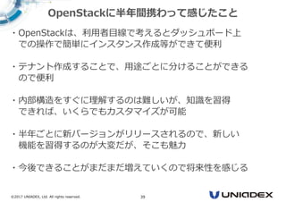 ©2017 UNIADEX, Ltd. All rights reserved. 39
・OpenStackは、利用者⽬線で考えるとダッシュボード上
での操作で簡単にインスタンス作成等ができて便利
・テナント作成することで、用途ごとに分けることができる
ので便利
・内部構造をすぐに理解するのは難しいが、知識を習得
できれば、いくらでもカスタマイズが可能
・半年ごとに新バージョンがリリースされるので、新しい
機能を習得するのが大変だが、そこも魅⼒
・今後できることがまだまだ増えていくので将来性を感じる
OpenStackに半年間携わって感じたこと
 