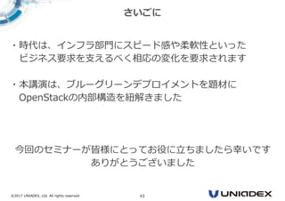 ©2017 UNIADEX, Ltd. All rights reserved. 43
・時代は、インフラ部門にスピード感や柔軟性といった
ビジネス要求を支えるべく相応の変化を要求されます
・本講演は、ブルーグリーンデプロイメントを題材に
OpenStackの内部構造を紐解きました
今回のセミナーが皆様にとってお役に⽴ちましたら幸いです
ありがとうございました
さいごに
 
