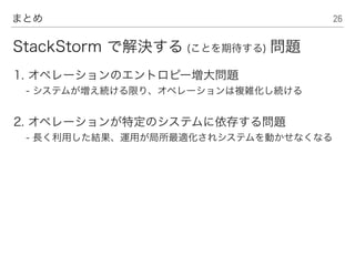 26まとめ
1. オペレーションのエントロピー増大問題
- システムが増え続ける限り、オペレーションは複雑化し続ける
2. オペレーションが特定のシステムに依存する問題
- 長く利用した結果、運用が局所最適化されシステムを動かせなくなる
StackStorm で解決する (ことを期待する) 問題
 