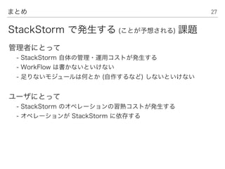 27まとめ
管理者にとって
- StackStorm 自体の管理・運用コストが発生する
- WorkFlow は書かないといけない
- 足りないモジュールは何とか (自作するなど) しないといけない
ユーザにとって
- StackStorm のオペレーションの習熟コストが発生する
- オペレーションが StackStorm に依存する
StackStorm で発生する (ことが予想される) 課題
 
