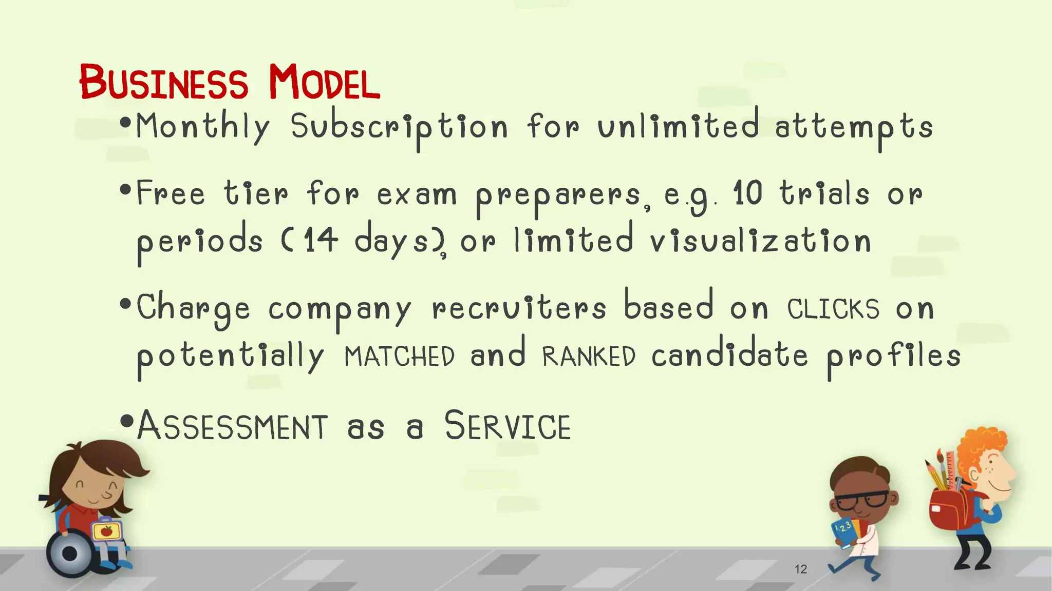 BUSINESS MODEL
•Monthly Subscription for unlimited attempts
•Free tier for exam preparers, e.g. 10 trials or
periods ( 14 days), or limited visualization
•Charge company recruiters based on CLICKS on
potentially MATCHED and RANKED candidate profiles
•ASSESSMENT as a SERVICE
12
 