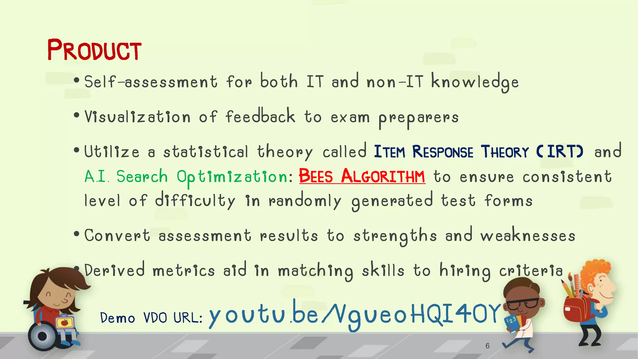PRODUCT
• Self-assessment for both IT and non-IT knowledge
• Visualization of feedback to exam preparers
• Utilize a statistical theory called ITEM RESPONSE THEORY ( IRT) and
A.I. Search Optimization: BEES ALGORITHM to ensure consistent
level of difficulty in randomly generated test forms
• Convert assessment results to strengths and weaknesses
• Derived metrics aid in matching skills to hiring criteria
Demo VDO URL: youtu.be/VgueoHQI4OY
6
 