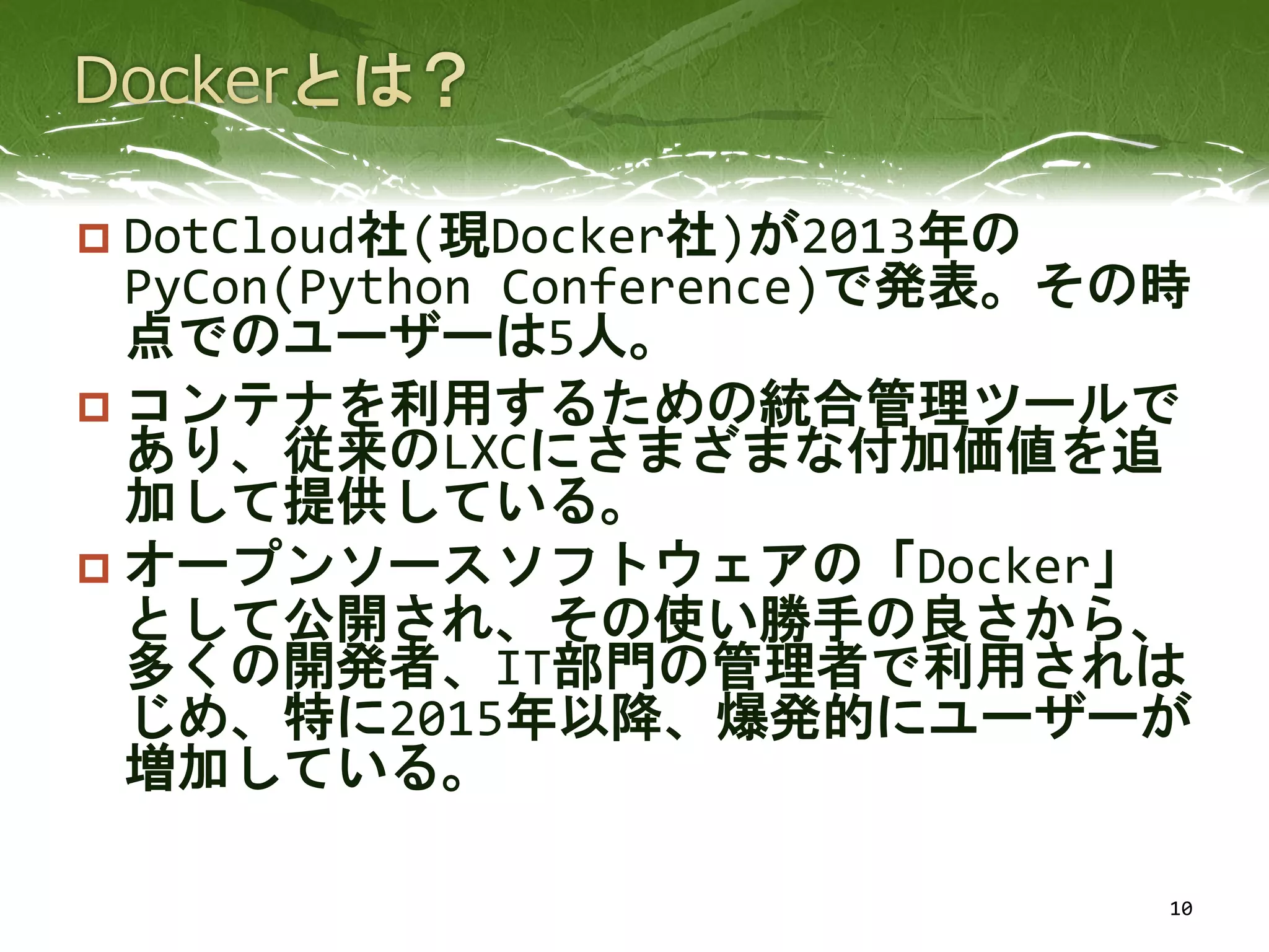  DotCloud社(現Docker社)が2013年の
PyCon(Python Conference)で発表。その時
点でのユーザーは5人。
 コンテナを利用するための統合管理ツールで
あり、従来のLXCにさまざまな付加価値を追
加して提供している。
 オープンソースソフトウェアの「Docker」
として公開され、その使い勝手の良さから、
多くの開発者、IT部門の管理者で利用されは
じめ、特に2015年以降、爆発的にユーザーが
増加している。
10
 