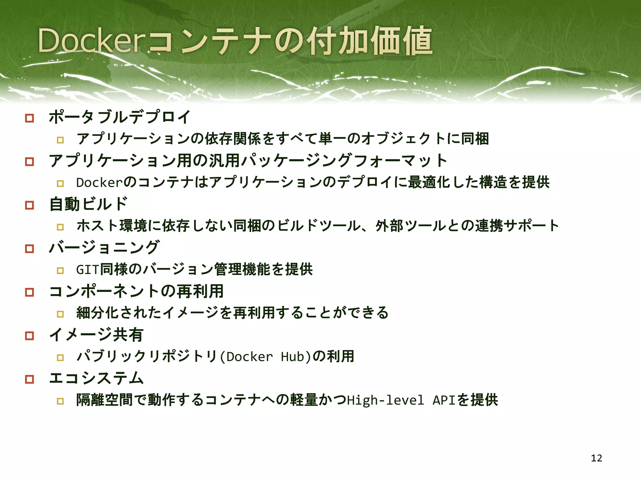  ポータブルデプロイ
 アプリケーションの依存関係をすべて単一のオブジェクトに同梱
 アプリケーション用の汎用パッケージングフォーマット
 Dockerのコンテナはアプリケーションのデプロイに最適化した構造を提供
 自動ビルド
 ホスト環境に依存しない同梱のビルドツール、外部ツールとの連携サポート
 バージョニング
 GIT同様のバージョン管理機能を提供
 コンポーネントの再利用
 細分化されたイメージを再利用することができる
 イメージ共有
 パブリックリポジトリ(Docker Hub)の利用
 エコシステム
 隔離空間で動作するコンテナへの軽量かつHigh-level APIを提供
12
 