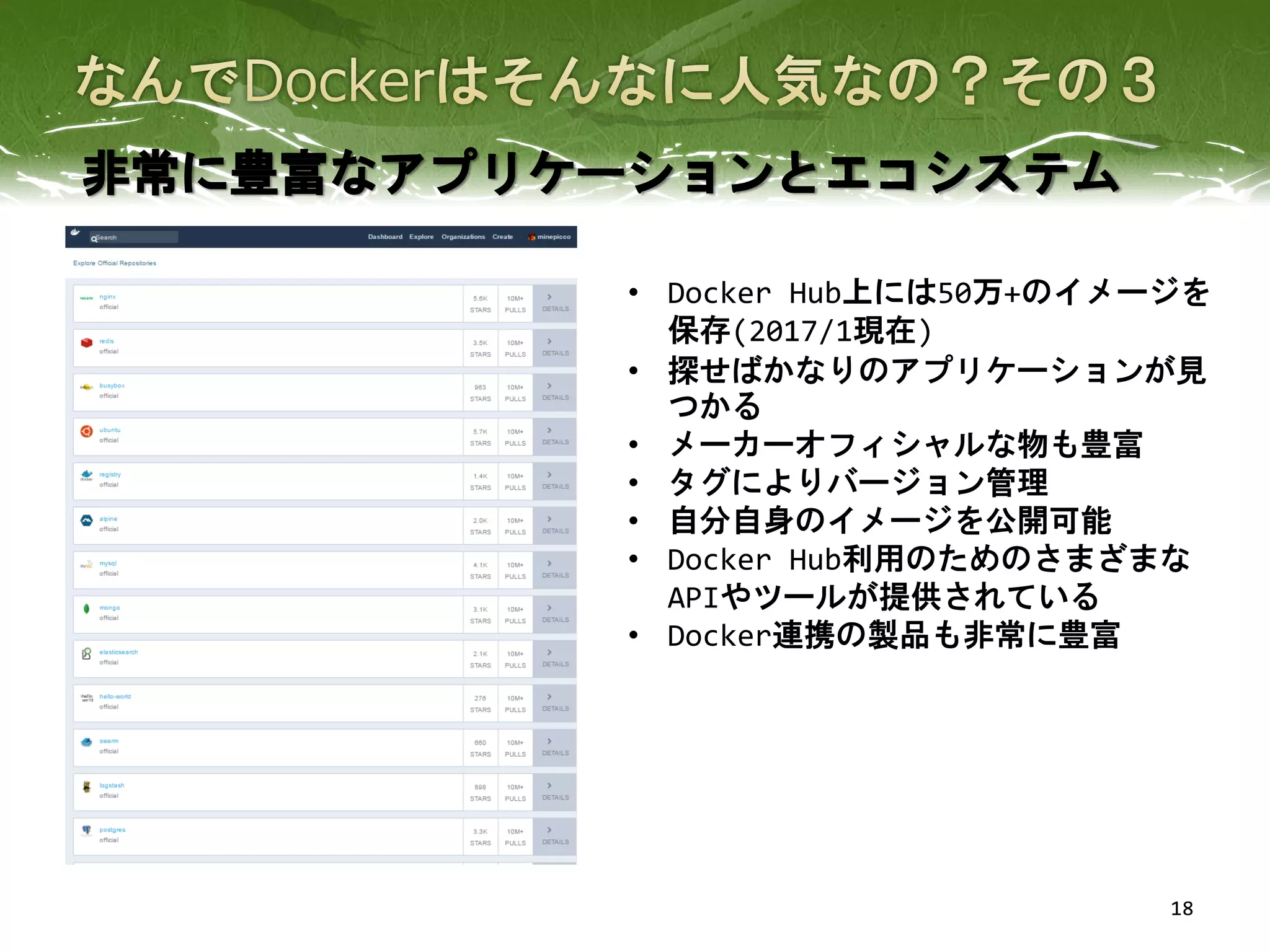 18
非常に豊富なアプリケーションとエコシステム
• Docker Hub上には50万+のイメージを
保存(2017/1現在)
• 探せばかなりのアプリケーションが見
つかる
• メーカーオフィシャルな物も豊富
• タグによりバージョン管理
• 自分自身のイメージを公開可能
• Docker Hub利用のためのさまざまな
APIやツールが提供されている
• Docker連携の製品も非常に豊富
 