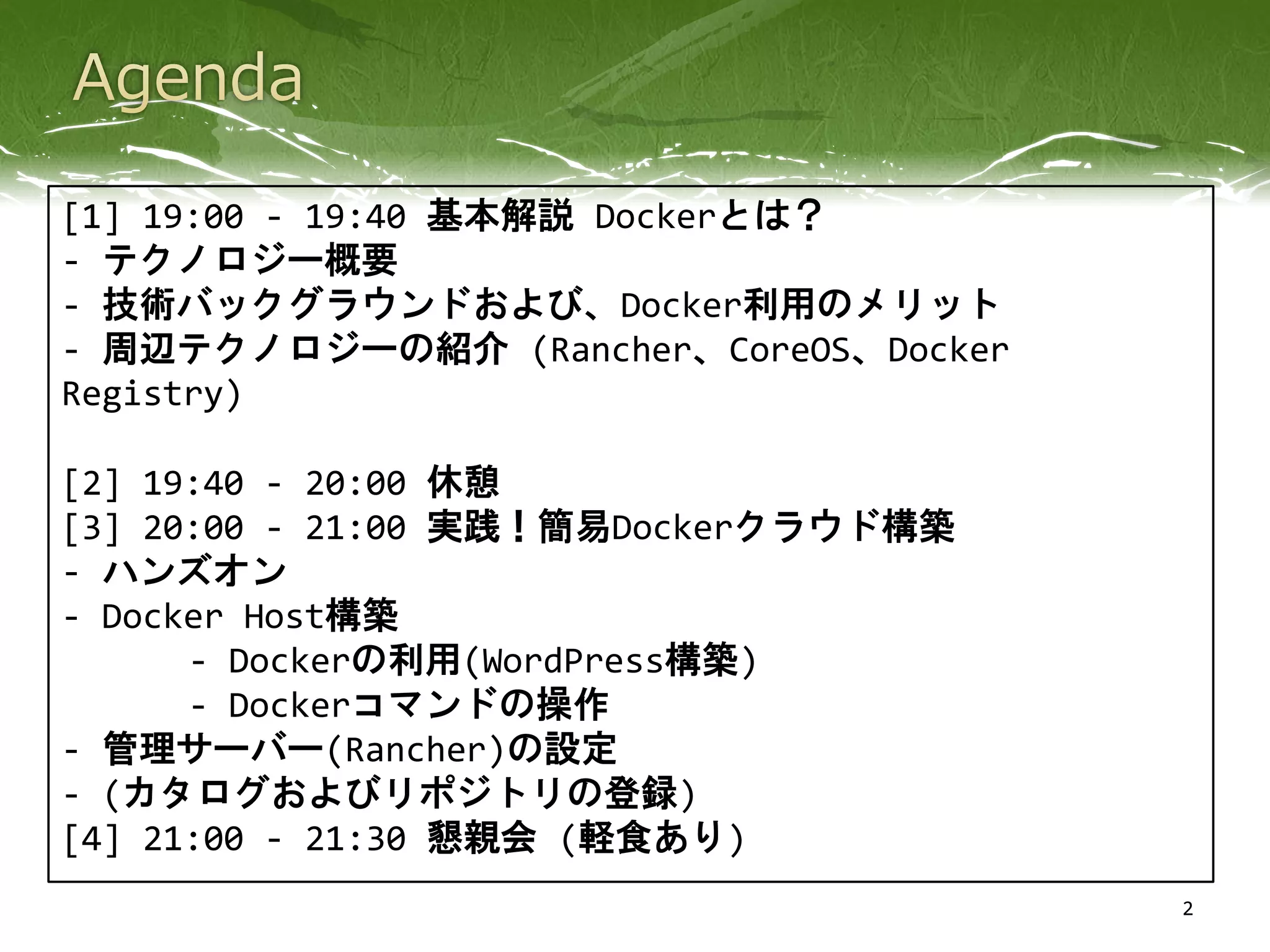 2
[1] 19:00 - 19:40 基本解説 Dockerとは？
- テクノロジー概要
- 技術バックグラウンドおよび、Docker利用のメリット
- 周辺テクノロジーの紹介 (Rancher、CoreOS、Docker
Registry)
[2] 19:40 - 20:00 休憩
[3] 20:00 - 21:00 実践！簡易Dockerクラウド構築
- ハンズオン
- Docker Host構築
- Dockerの利用(WordPress構築)
- Dockerコマンドの操作
- 管理サーバー(Rancher)の設定
- (カタログおよびリポジトリの登録)
[4] 21:00 - 21:30 懇親会 (軽食あり)
 