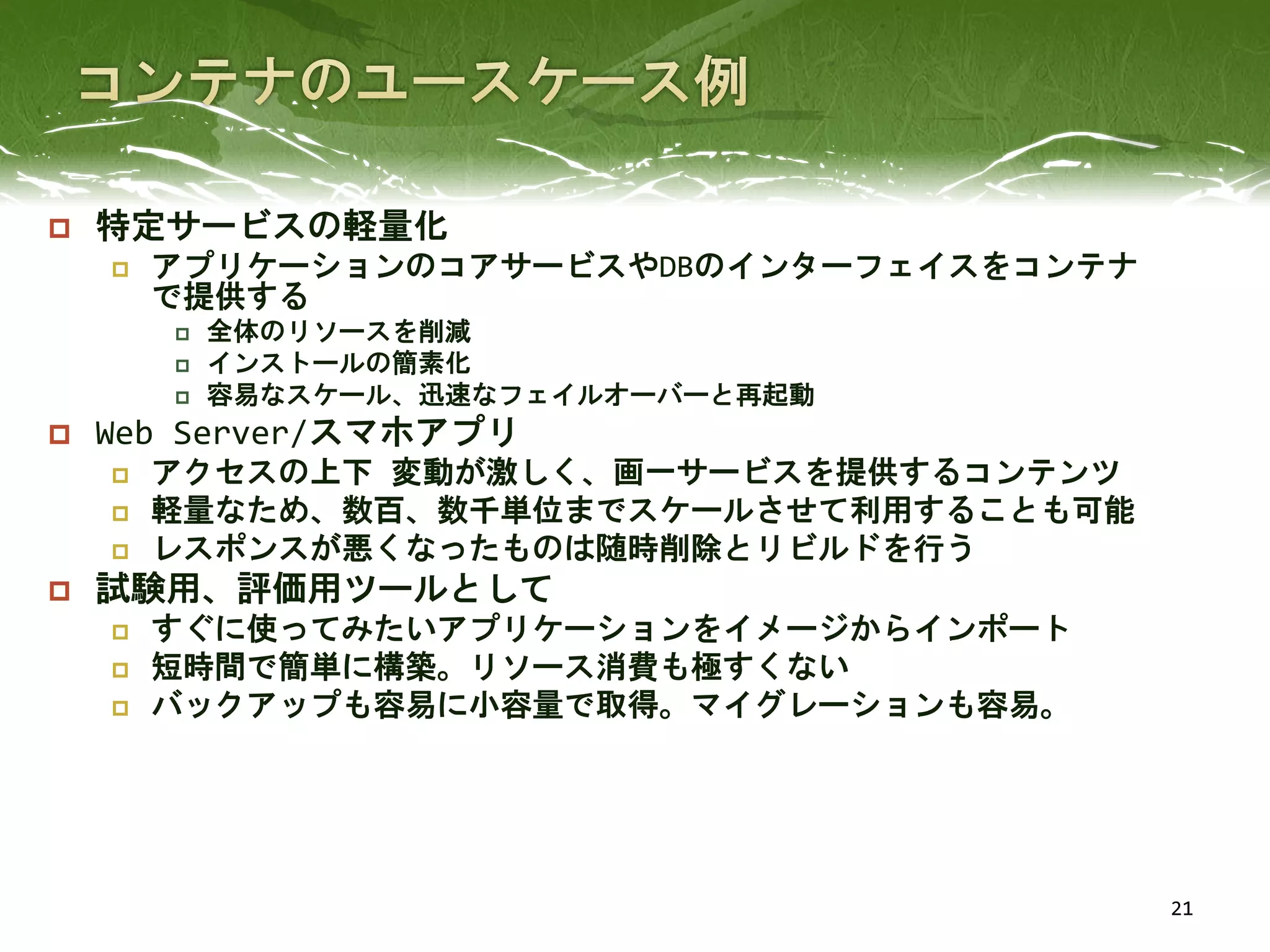  特定サービスの軽量化
 アプリケーションのコアサービスやDBのインターフェイスをコンテナ
で提供する
 全体のリソースを削減
 インストールの簡素化
 容易なスケール、迅速なフェイルオーバーと再起動
 Web Server/スマホアプリ
 アクセスの上下 変動が激しく、画一サービスを提供するコンテンツ
 軽量なため、数百、数千単位までスケールさせて利用することも可能
 レスポンスが悪くなったものは随時削除とリビルドを行う
 試験用、評価用ツールとして
 すぐに使ってみたいアプリケーションをイメージからインポート
 短時間で簡単に構築。リソース消費も極すくない
 バックアップも容易に小容量で取得。マイグレーションも容易。
21
 