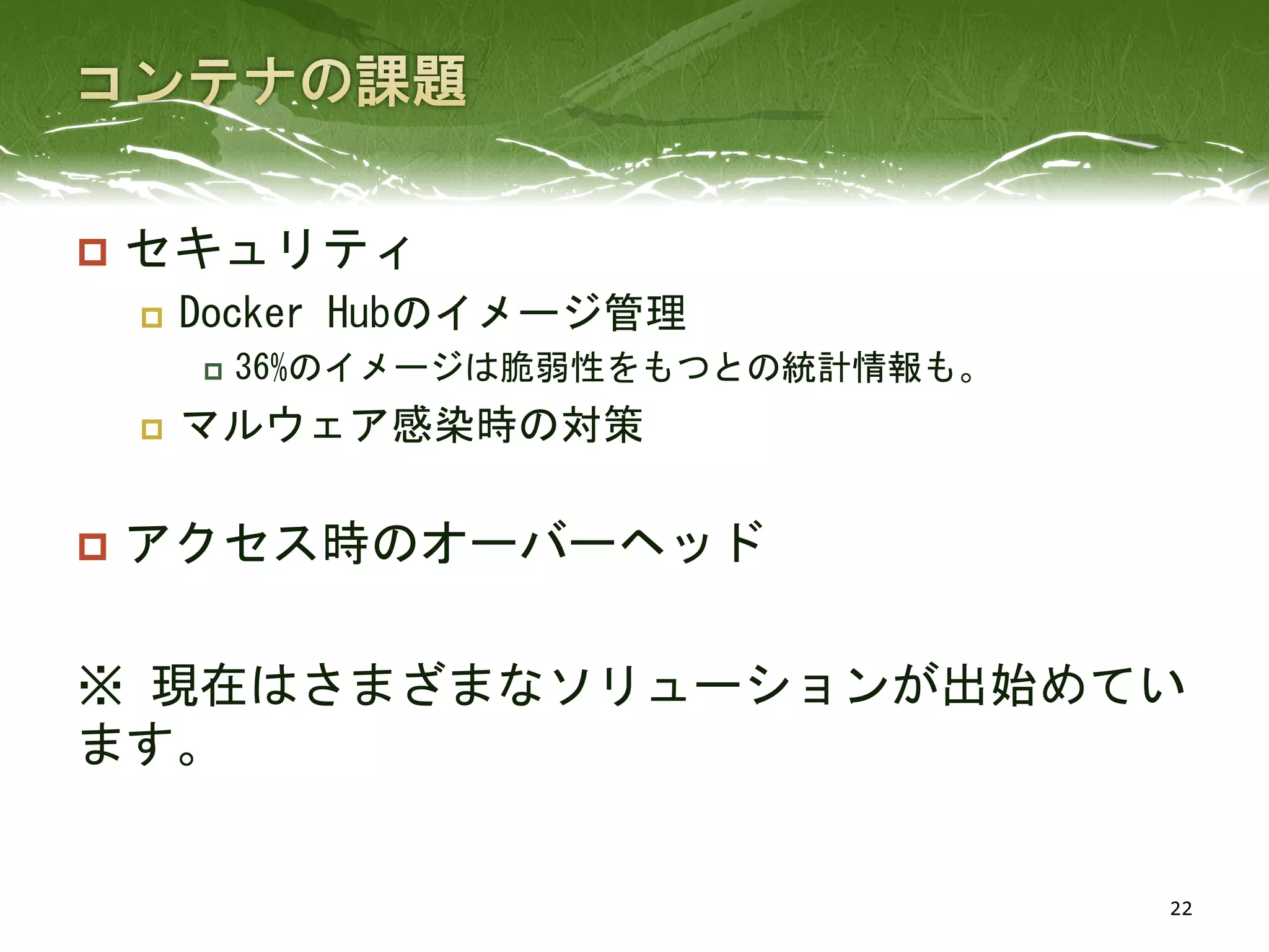  セキュリティ
 Docker Hubのイメージ管理
 36%のイメージは脆弱性をもつとの統計情報も。
 マルウェア感染時の対策
 アクセス時のオーバーヘッド
※ 現在はさまざまなソリューションが出始めてい
ます。
22
 
