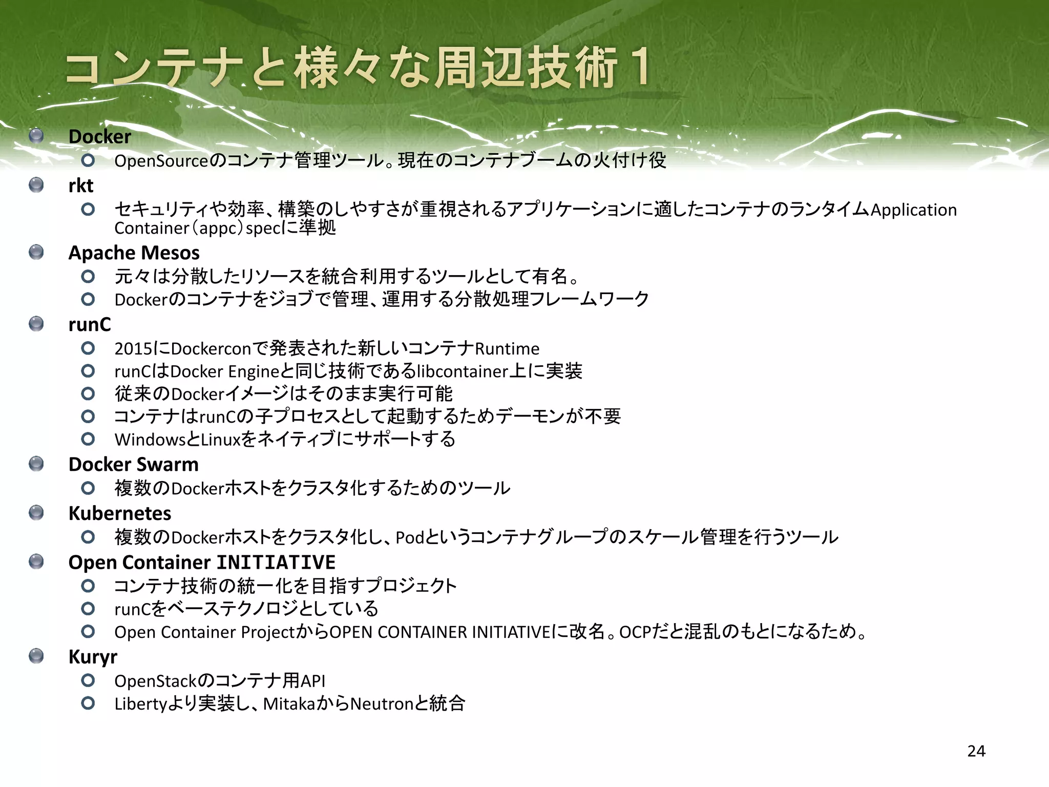 24
Docker
OpenSourceのコンテナ管理ツール。現在のコンテナブームの火付け役
rkt
セキュリティや効率、構築のしやすさが重視されるアプリケーションに適したコンテナのランタイムApplication
Container（appc）specに準拠
Apache Mesos
元々は分散したリソースを統合利用するツールとして有名。
Dockerのコンテナをジョブで管理、運用する分散処理フレームワーク
runC
2015にDockerconで発表された新しいコンテナRuntime
runCはDocker Engineと同じ技術であるlibcontainer上に実装
従来のDockerイメージはそのまま実行可能
コンテナはrunCの子プロセスとして起動するためデーモンが不要
WindowsとLinuxをネイティブにサポートする
Docker Swarm
複数のDockerホストをクラスタ化するためのツール
Kubernetes
複数のDockerホストをクラスタ化し、Podというコンテナグループのスケール管理を行うツール
Open Container INITIATIVE
コンテナ技術の統一化を目指すプロジェクト
runCをベーステクノロジとしている
Open Container ProjectからOPEN CONTAINER INITIATIVEに改名。OCPだと混乱のもとになるため。
Kuryr
OpenStackのコンテナ用API
Libertyより実装し、MitakaからNeutronと統合
 