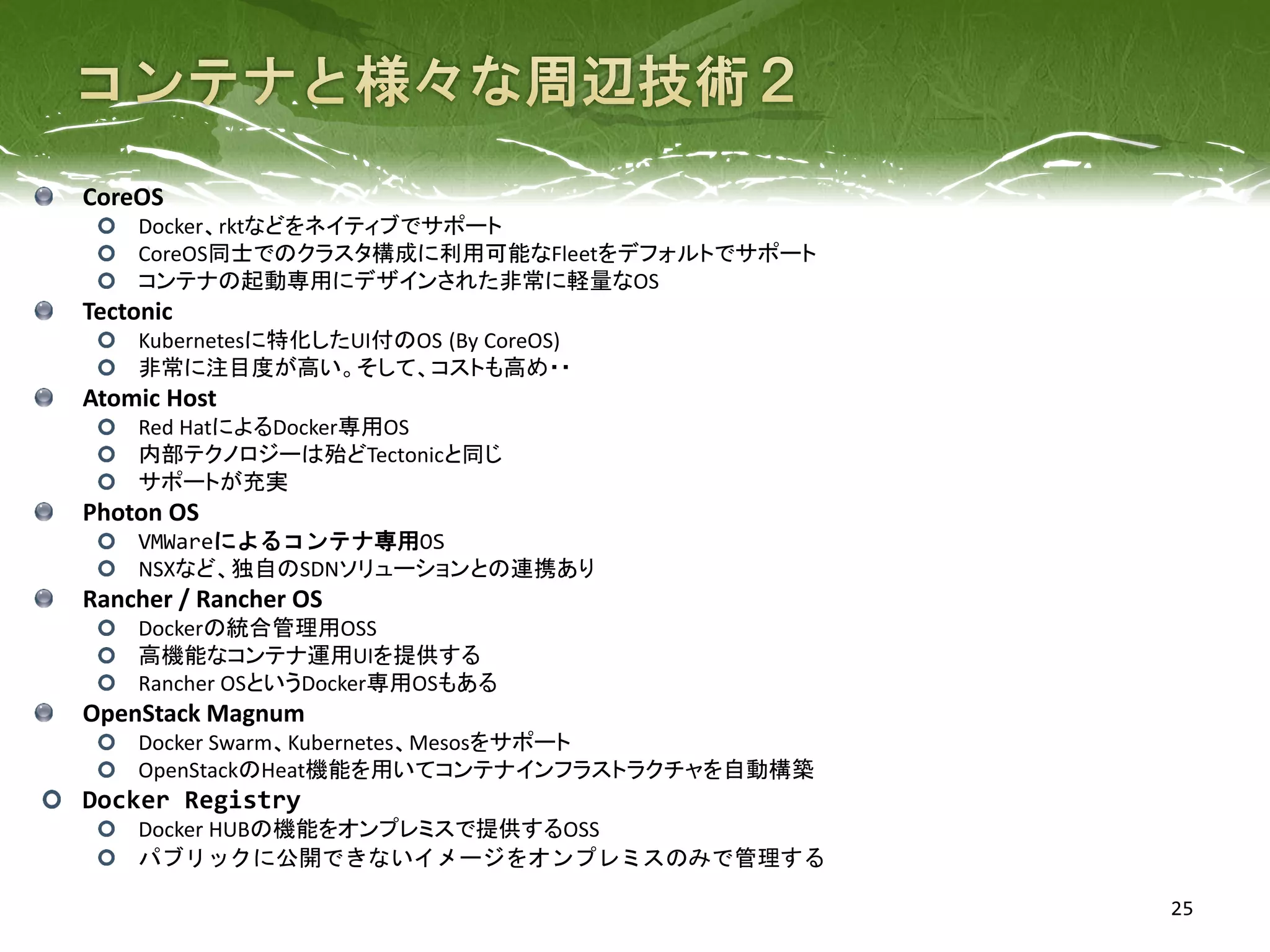 25
CoreOS
Docker、rktなどをネイティブでサポート
CoreOS同士でのクラスタ構成に利用可能なFleetをデフォルトでサポート
コンテナの起動専用にデザインされた非常に軽量なOS
Tectonic
Kubernetesに特化したUI付のOS (By CoreOS)
非常に注目度が高い。そして、コストも高め・・
Atomic Host
Red HatによるDocker専用OS
内部テクノロジーは殆どTectonicと同じ
サポートが充実
Photon OS
VMWareによるコンテナ専用OS
NSXなど、独自のSDNソリューションとの連携あり
Rancher / Rancher OS
Dockerの統合管理用OSS
高機能なコンテナ運用UIを提供する
Rancher OSというDocker専用OSもある
OpenStack Magnum
Docker Swarm、Kubernetes、Mesosをサポート
OpenStackのHeat機能を用いてコンテナインフラストラクチャを自動構築
Docker Registry
Docker HUBの機能をオンプレミスで提供するOSS
パブリックに公開できないイメージをオンプレミスのみで管理する
 