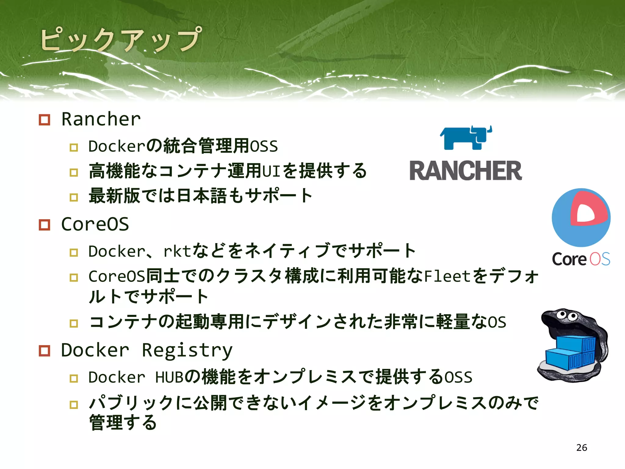  Rancher
 Dockerの統合管理用OSS
 高機能なコンテナ運用UIを提供する
 最新版では日本語もサポート
 CoreOS
 Docker、rktなどをネイティブでサポート
 CoreOS同士でのクラスタ構成に利用可能なFleetをデフォ
ルトでサポート
 コンテナの起動専用にデザインされた非常に軽量なOS
 Docker Registry
 Docker HUBの機能をオンプレミスで提供するOSS
 パブリックに公開できないイメージをオンプレミスのみで
管理する
26
 