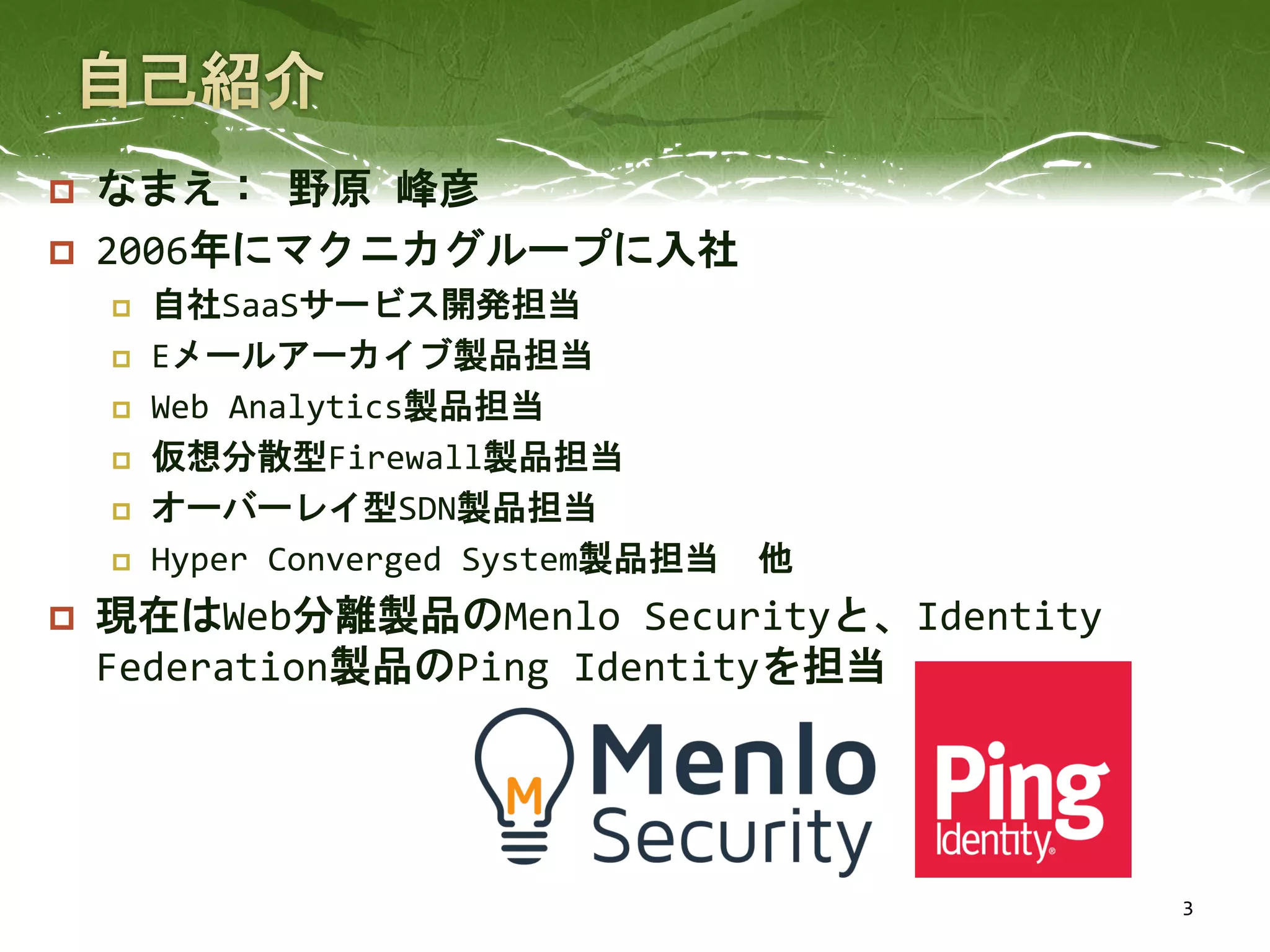  なまえ： 野原 峰彦
 2006年にマクニカグループに入社
 自社SaaSサービス開発担当
 Eメールアーカイブ製品担当
 Web Analytics製品担当
 仮想分散型Firewall製品担当
 オーバーレイ型SDN製品担当
 Hyper Converged System製品担当 他
 現在はWeb分離製品のMenlo Securityと、Identity
Federation製品のPing Identityを担当
3
 