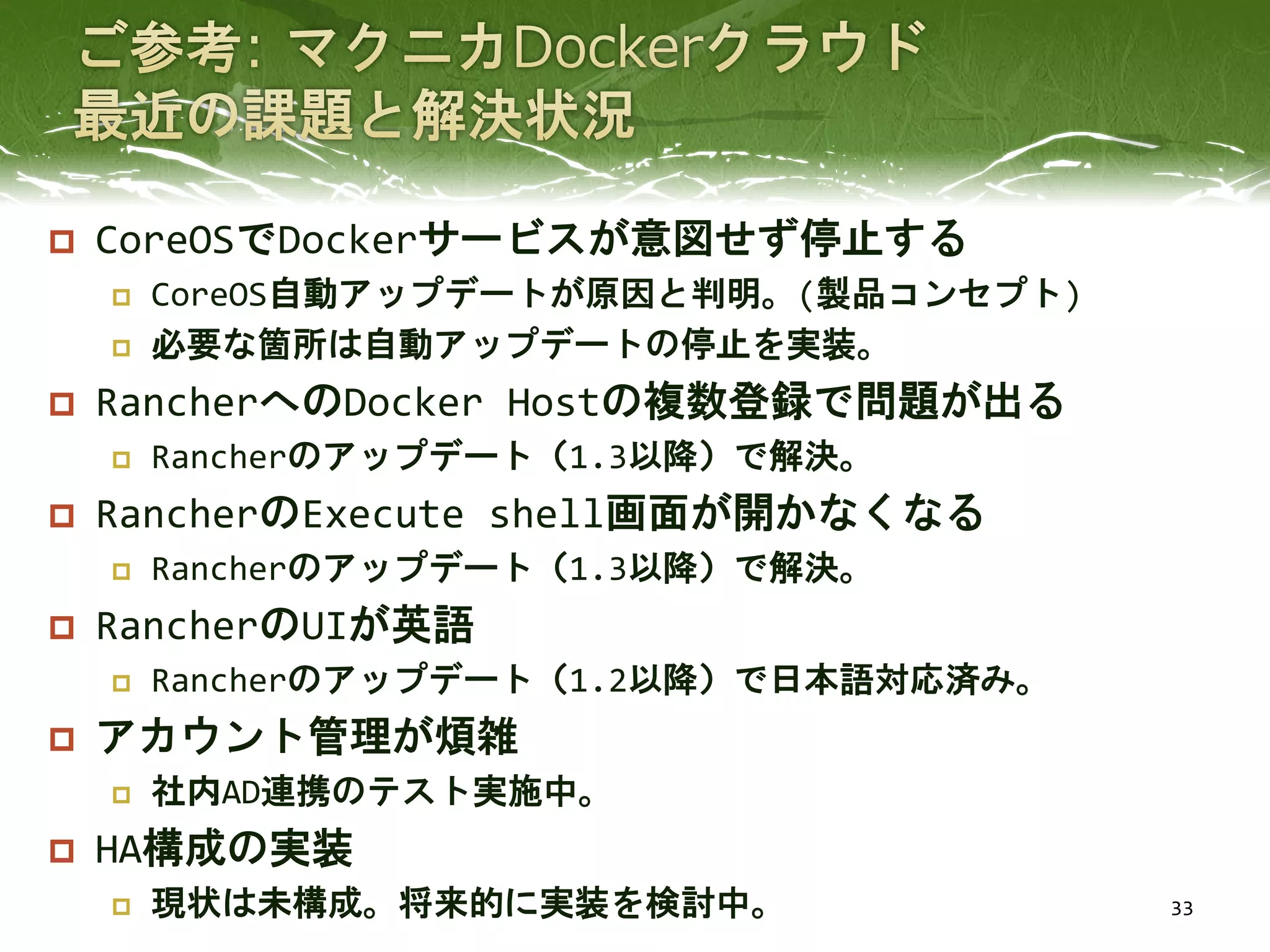  CoreOSでDockerサービスが意図せず停止する
 CoreOS自動アップデートが原因と判明。(製品コンセプト)
 必要な箇所は自動アップデートの停止を実装。
 RancherへのDocker Hostの複数登録で問題が出る
 Rancherのアップデート（1.3以降）で解決。
 RancherのExecute shell画面が開かなくなる
 Rancherのアップデート（1.3以降）で解決。
 RancherのUIが英語
 Rancherのアップデート（1.2以降）で日本語対応済み。
 アカウント管理が煩雑
 社内AD連携のテスト実施中。
 HA構成の実装
 現状は未構成。将来的に実装を検討中。 33
 