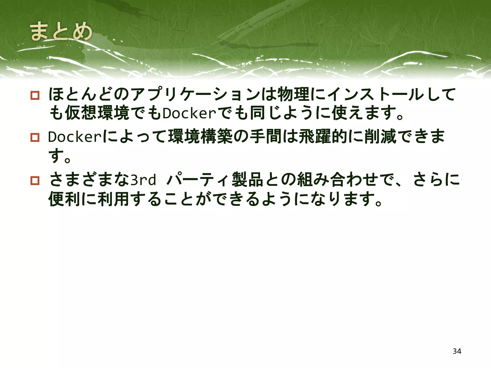  ほとんどのアプリケーションは物理にインストールして
も仮想環境でもDockerでも同じように使えます。
 Dockerによって環境構築の手間は飛躍的に削減できま
す。
 さまざまな3rd パーティ製品との組み合わせで、さらに
便利に利用することができるようになります。
34
 